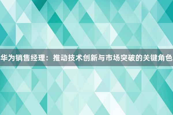 华为销售经理：推动技术创新与市场突破的关键角色