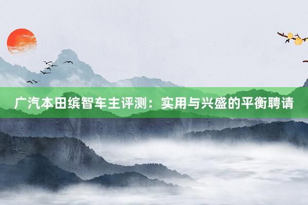 广汽本田缤智车主评测：实用与兴盛的平衡聘请