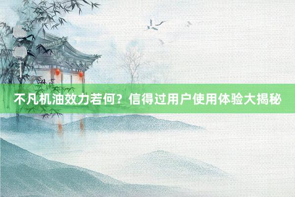 不凡机油效力若何？信得过用户使用体验大揭秘